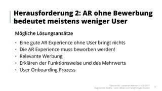 Mögliche Lösungsansätze
• Eine gute AR Experience ohne User bringt nichts
• Die AR Experience muss beworben werden!
• Relevante Werbung
• Erklären der Funktionsweise und des Mehrwerts
• User Onboarding Prozess
Herausforderung 2: AR ohne Bewerbung
bedeutet meistens weniger User
Takondi AG · Jonathan Werner · 14.03.2017
Augmented Reality – vom «Wow» zum langfristigen Nutzen
41
 