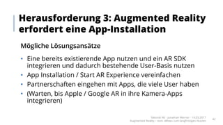 Mögliche Lösungsansätze
• Eine bereits existierende App nutzen und ein AR SDK
integrieren und dadurch bestehende User-Basis nutzen
• App Installation / Start AR Experience vereinfachen
• Partnerschaften eingehen mit Apps, die viele User haben
• (Warten, bis Apple / Google AR in ihre Kamera-Apps
integrieren)
Herausforderung 3: Augmented Reality
erfordert eine App-Installation
Takondi AG · Jonathan Werner · 14.03.2017
Augmented Reality – vom «Wow» zum langfristigen Nutzen
42
 