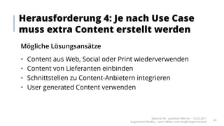 Mögliche Lösungsansätze
• Content aus Web, Social oder Print wiederverwenden
• Content von Lieferanten einbinden
• Schnittstellen zu Content-Anbietern integrieren
• User generated Content verwenden
Herausforderung 4: Je nach Use Case
muss extra Content erstellt werden
Takondi AG · Jonathan Werner · 14.03.2017
Augmented Reality – vom «Wow» zum langfristigen Nutzen
43
 