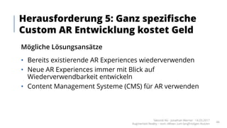 Mögliche Lösungsansätze
• Bereits existierende AR Experiences wiederverwenden
• Neue AR Experiences immer mit Blick auf
Wiederverwendbarkeit entwickeln
• Content Management Systeme (CMS) für AR verwenden
Herausforderung 5: Ganz spezifische
Custom AR Entwicklung kostet Geld
Takondi AG · Jonathan Werner · 14.03.2017
Augmented Reality – vom «Wow» zum langfristigen Nutzen
44
 