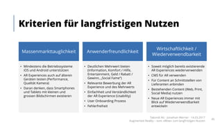 Kriterien für langfristigen Nutzen
Takondi AG · Jonathan Werner · 14.03.2017
Augmented Reality – vom «Wow» zum langfristigen Nutzen
45
Massenmarkttauglichkeit
• Mindestens die Betriebssysteme
iOS und Android unterstützen
• AR Experiences auch auf älteren
Geräten testen (Performance,
Qualität Kamera)
• Daran denken, dass Smartphones
und Tablets mit kleinen und
grossen Bildschirmen existieren
Anwenderfreundlichkeit
• Deutlichen Mehrwert bieten
(Information, Komfort / Hilfe,
Entertainment, Geld / Rabatt /
Gewinn, „Social Fame“)
• Relevante Bewerbung der AR
Experience und des Mehrwerts
• Einfachheit und Verständlichkeit
der AR Experience (Usability)
• User Onboarding Prozess
• Fehlerfreiheit
Wirtschaftlichkeit /
Wiederverwendbarkeit
• Soweit möglich bereits existierende
AR Experiences wiederverwenden
• CMS für AR verwenden
• Für Content an Schnittstellen von
Lieferanten anbinden
• Bestehenden Content (Web, Print,
Social Media) nutzen
• Neue AR Experiences immer mit
Blick auf Wiederverwendbarkeit
entwickeln
Massenmarkttauglichkeit Anwenderfreundlichkeit
Wirtschaftlichkeit /
Wiederverwendbarkeit
 