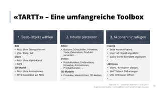 «TARTT» – Eine umfangreiche Toolbox
Takondi AG · Jonathan Werner · 14.03.2017
Augmented Reality – vom «Wow» zum langfristigen Nutzen
66
Bild
• Mit / ohne Transparenzen
• JPG / PNG / GIF
Video
• Mit / ohne Alpha-Kanal
• MP4
3D-Modell
• Mit / ohne Animationen
• WT3 (basierend auf FBX)
Bilder
• Buttons, Schaubilder, Hinweise,
Texte, Dekoration, Produkt-
varianten ...
Videos
• Produktvideos, Erklärvideos,
Hinweise, Animationen,
Produktberater, ...
3D-Modelle
• Produkte, Maskottchen, 3D-Welten,
...
Events
• Seite wurde erkannt
• User hat Objekt angeklickt
• Video wurde komplett abgespielt
• ...
Aktionen
• Video / Animation starten
• 360° Video / Bild anzeigen
• URL in Browser öffnen
• ...
1. Basis-Objekt wählen 2. Inhalte platzieren 3. Aktionen hinzufügen
 