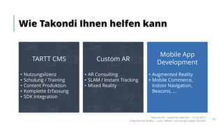 Wie Takondi Ihnen helfen kann
Takondi AG · Jonathan Werner · 14.03.2017
Augmented Reality – vom «Wow» zum langfristigen Nutzen
69
TARTT CMS
• Nutzungslizenz
• Schulung / Training
• Content Produktion
• Komplette Erfassung
• SDK Integration
Mobile App
Development
• Augmented Reality
• Mobile Commerce,
Indoor Navigation,
Beacons, ...
Custom AR
• AR Consulting
• SLAM / Instant Tracking
• Mixed Reality
 
