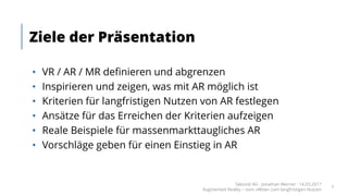• VR / AR / MR definieren und abgrenzen
• Inspirieren und zeigen, was mit AR möglich ist
• Kriterien für langfristigen Nutzen von AR festlegen
• Ansätze für das Erreichen der Kriterien aufzeigen
• Reale Beispiele für massenmarkttaugliches AR
• Vorschläge geben für einen Einstieg in AR
Ziele der Präsentation
Takondi AG · Jonathan Werner · 14.03.2017
Augmented Reality – vom «Wow» zum langfristigen Nutzen
7
 
