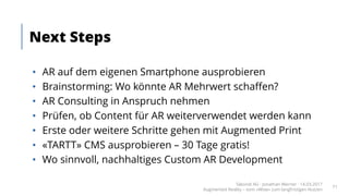 • AR auf dem eigenen Smartphone ausprobieren
• Brainstorming: Wo könnte AR Mehrwert schaffen?
• AR Consulting in Anspruch nehmen
• Prüfen, ob Content für AR weiterverwendet werden kann
• Erste oder weitere Schritte gehen mit Augmented Print
• «TARTT» CMS ausprobieren – 30 Tage gratis!
• Wo sinnvoll, nachhaltiges Custom AR Development
Next Steps
Takondi AG · Jonathan Werner · 14.03.2017
Augmented Reality – vom «Wow» zum langfristigen Nutzen
71
 
