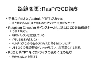 路線変更：RasPiでCD焼き
● 手元に Rpi2 と Adafruit PiTFT があった
– 頂き物であるが、まだ新しめのマシンで用途がなかった
● Raspbian に wodim をインストールし、試しに CDを48倍焼き
→ うま...