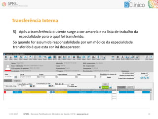 SPMS - Serviços Partilhados do Ministério da Saúde, E.P.E. www.spms.pt12-04-2017 10
Transferência Interna
5) Após a transferência o utente surge a cor amarela e na lista de trabalho da
especialidade para o qual foi transferido.
Só quando for assumida responsabilidade por um médico da especialidade
transferido é que esta cor irá desaparecer.
 