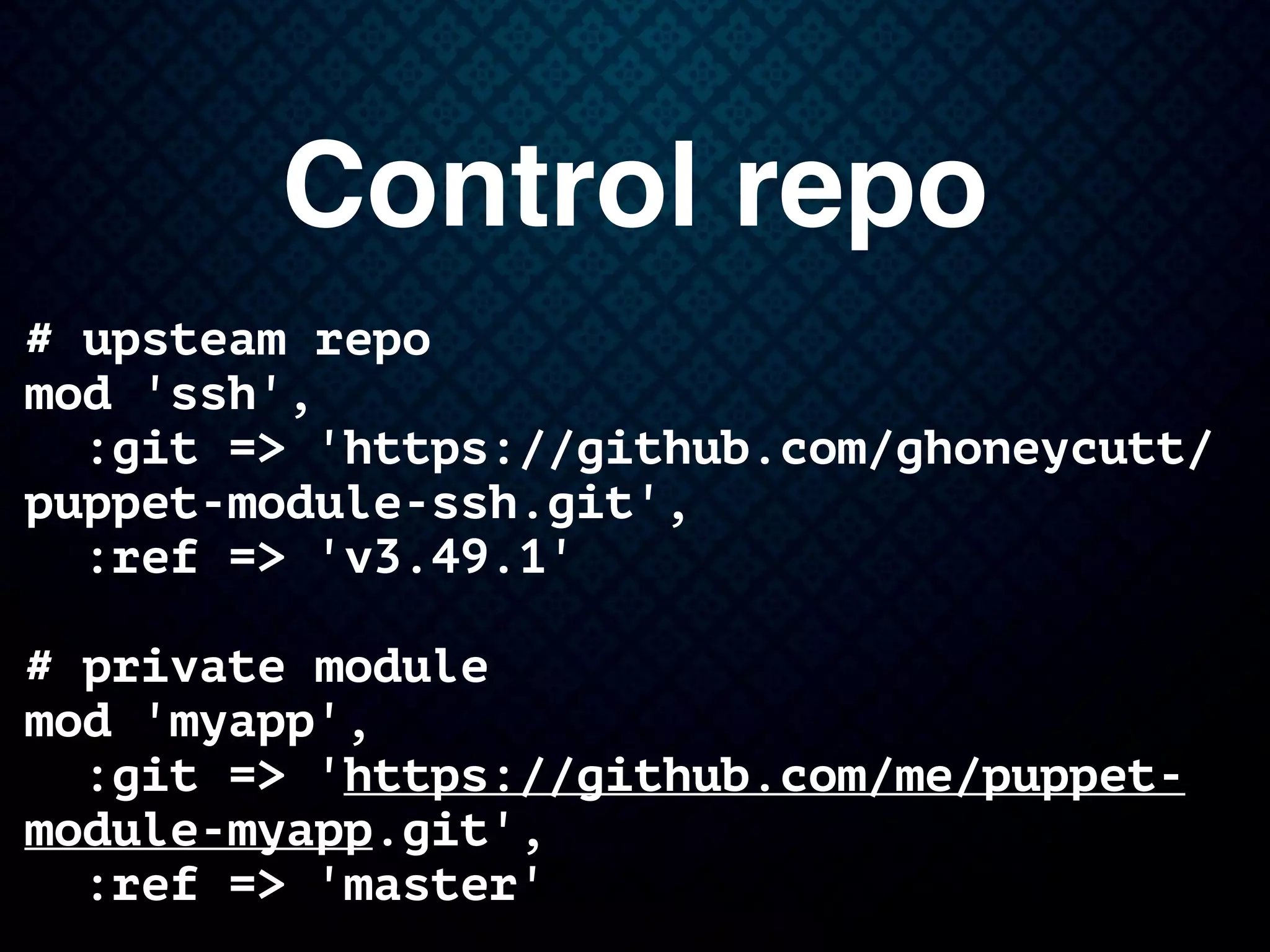 Control repo
# upsteam repo
mod 'ssh',
:git => 'https://github.com/ghoneycutt/
puppet-module-ssh.git',
:ref => 'v3.49.1'
# private module
mod 'myapp',
:git => 'https://github.com/me/puppet-
module-myapp.git',
:ref => 'master'
 