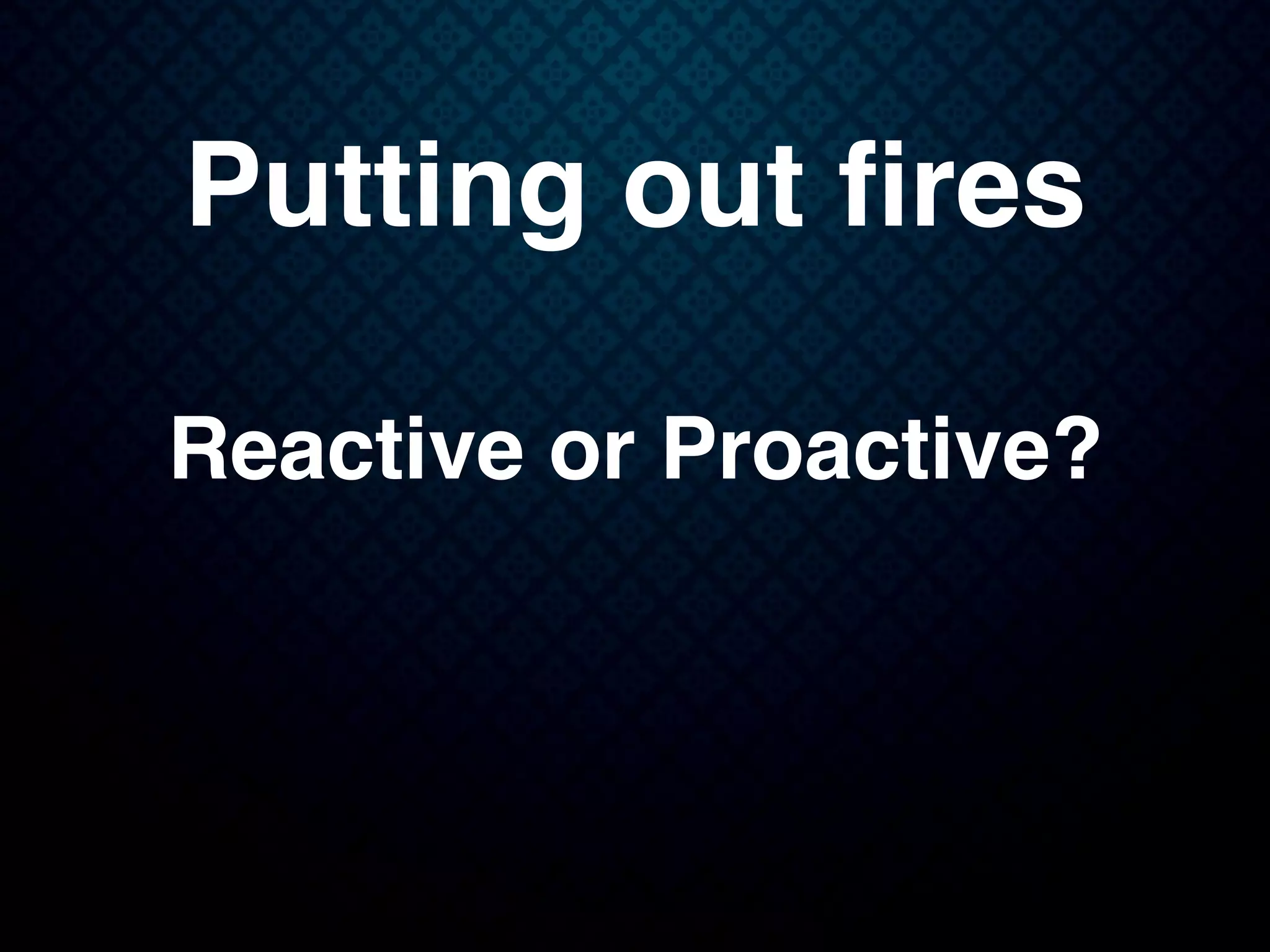 Putting out ﬁres
Reactive or Proactive?
 
