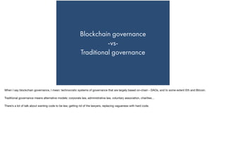Blockchain governance
-vs-
Traditional governance
When I say blockchain governance, I mean: technocratic systems of governance that are largely based on-chain - DAOs, and to some extent Eth and Bitcoin.

Traditional governance means alternative models: corporate law, administrative law, voluntary association, charities…

There’s a lot of talk about wanting code to be law, getting rid of the lawyers, replacing vagueness with hard code.
 