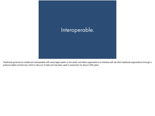 Interoperable.
Traditional governance models are interoperable with every legal system in the world, and allow organizations to interface with all other traditional organizations through a
protocol called contract law, which is also out of beta and has been used in production for about 2,500 years.
 
