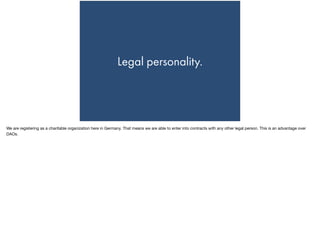 Legal personality.
We are registering as a charitable organization here in Germany. That means we are able to enter into contracts with any other legal person. This is an advantage over
DAOs.
 