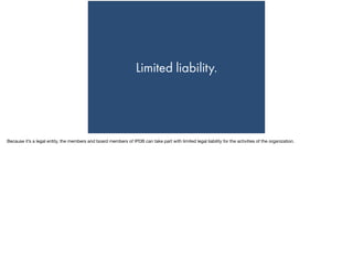 Limited liability.
Because it’s a legal entity, the members and board members of IPDB can take part with limited legal liability for the activities of the organization.
 