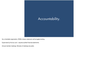 Accountability.
As a charitable organization, IPDB’s mission statement will be legally binding. 

Supervised by the tax court - requires audited ﬁnancial statements. 

Annual member meetings. Minutes of meetings are public.

 