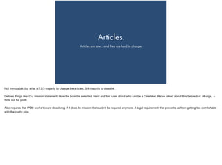 Articles.
Articles are law… and they are hard to change.
Not immutable, but what is? 2/3 majority to change the articles. 3/4 majority to dissolve.

Deﬁnes things like: Our mission statement. How the board is selected. Hard and fast rules about who can be a Caretaker. We’ve talked about this before but: all orgs, >
50% not for proﬁt.

Also requires that IPDB works toward dissolving. If it does its mission it shouldn’t be required anymore. A legal requirement that prevents us from getting too comfortable
with the cushy jobs.

 