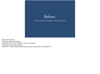 Bylaws.
Easy to change. Super responsive. But very powerful.
More ﬂexible rules like:

Process for selecting Caretakers.

Rules about who can be a Caretaker - wish list for diversity.

Processes for day-to-day operations.

Processes for making policies around security, privacy, key generation and storage, etc.
 