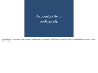 Accountability to
participants.
Accountability to the participants. Designing systems that allow input on the operations of the network. In blockchain models this is usually based on economic & game
theory models.
 