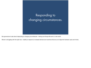 Responding to  
changing circumstances.
But governance is also about responding to changing circumstances - making sure things still work in a new world.

Bitcoin is struggling with this right now - inability to respond to increased demand and incentives that are out of alignment between users and miners.
 