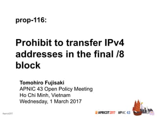2017#apricot2017
prop-116:
Prohibit to transfer IPv4
addresses in the final /8
block
Tomohiro Fujisaki
APNIC 43 Open Policy Meeting
Ho Chi Minh, Vietnam
Wednesday, 1 March 2017
 