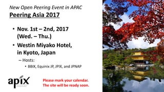 New	Open	Peering	Event	in	APAC
Peering	Asia	2017
• Nov.	1st	– 2nd,	2017	
(Wed.	– Thu.)
• Westin	Miyako Hotel,	
in	Kyoto,	Japan
– Hosts:
• BBIX,	Equinix JP,	JPIX,	and	JPNAP
Please	mark	your	calendar.
The	site	will	be	ready	soon.
 