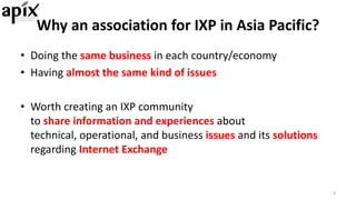 • Doing	the	same	business	in	each	country/economy
• Having	almost	the	same	kind	of	issues
• Worth	creating	an	IXP	community	
to	share	information	and	experiences about	
technical,	operational,	and	business	issues and	its	solutions
regarding	Internet	Exchange
4
Why	an	association	for	IXP	in	Asia	Pacific?
 