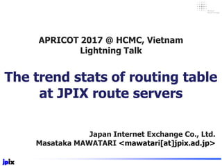Japan Internet Exchange Co., Ltd.
Masataka MAWATARI <mawatari[at]jpix.ad.jp>
The trend stats of routing table
at JPIX route servers
APRICOT 2017 @ HCMC, Vietnam
Lightning Talk
 