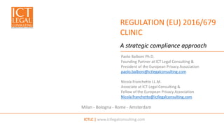 ICTLC | www.ictlegalconsulting.com
Milan - Bologna - Rome - Amsterdam
REGULATION (EU) 2016/679
CLINIC
A strategic compliance approach
Paolo Balboni Ph.D.
Founding Partner at ICT Legal Consulting &
President of the European Privacy Association
paolo.balboni@ictlegalconsulting.com
Nicola Franchetto LL.M.
Associate at ICT Legal Consulting &
Fellow of the European Privacy Association
Nicola.franchetto@ictlegalconsulting.com
 