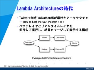 @kimutansk
Lambda Architectureの時代
•Twitter(当時)のNathan氏が挙げたアーキテクチャ
– How to beat the CAP theorem（※）
•バッチレイヤとリアルタイムレイヤを
並行して...