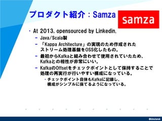 @kimutansk
プロダクト紹介 : Samza
•At 2013, opensourced by Linkedin.
– Java/Scala製
– 「Kappa Architecture」の実現のため作成された
ストリーム処理基盤をOS...