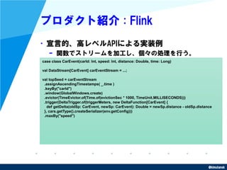 @kimutansk
プロダクト紹介 : Flink
•宣言的、高レベルAPIによる実装例
– 関数でストリームを加工し、個々の処理を行う。
case class CarEvent(carId: Int, speed: Int, distanc...