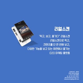 리얼스캔
'찍고, 보고, 즐기다” 리얼스캔
리얼스캔으로 찍고,
컨텐츠를 단 한 번에 보고,
다양한 기능을 보고 있는 화면에서 즐기는
O2O 마케팅 플랫폼
CONTACT INFO
전략기획/마케팅팀
T. 82-2-336-8897
M. 82-10-9131-9037
dhm@rideaweming.com
rideaweming@gmail.com
 