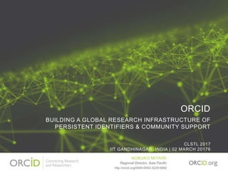 ORCID
BUILDING A GLOBAL RESEARCH INFRASTRUCTURE OF
PERSISTENT IDENTIFIERS & COMMUNITY SUPPORT
CLSTL 2017
IIT GANDHINAGAR, INDIA | 02 MARCH 20176
NOBUKO MIYAIRI
Regional Director, Asia Pacific
http://orcid.org/0000-0002-3229-5662
 