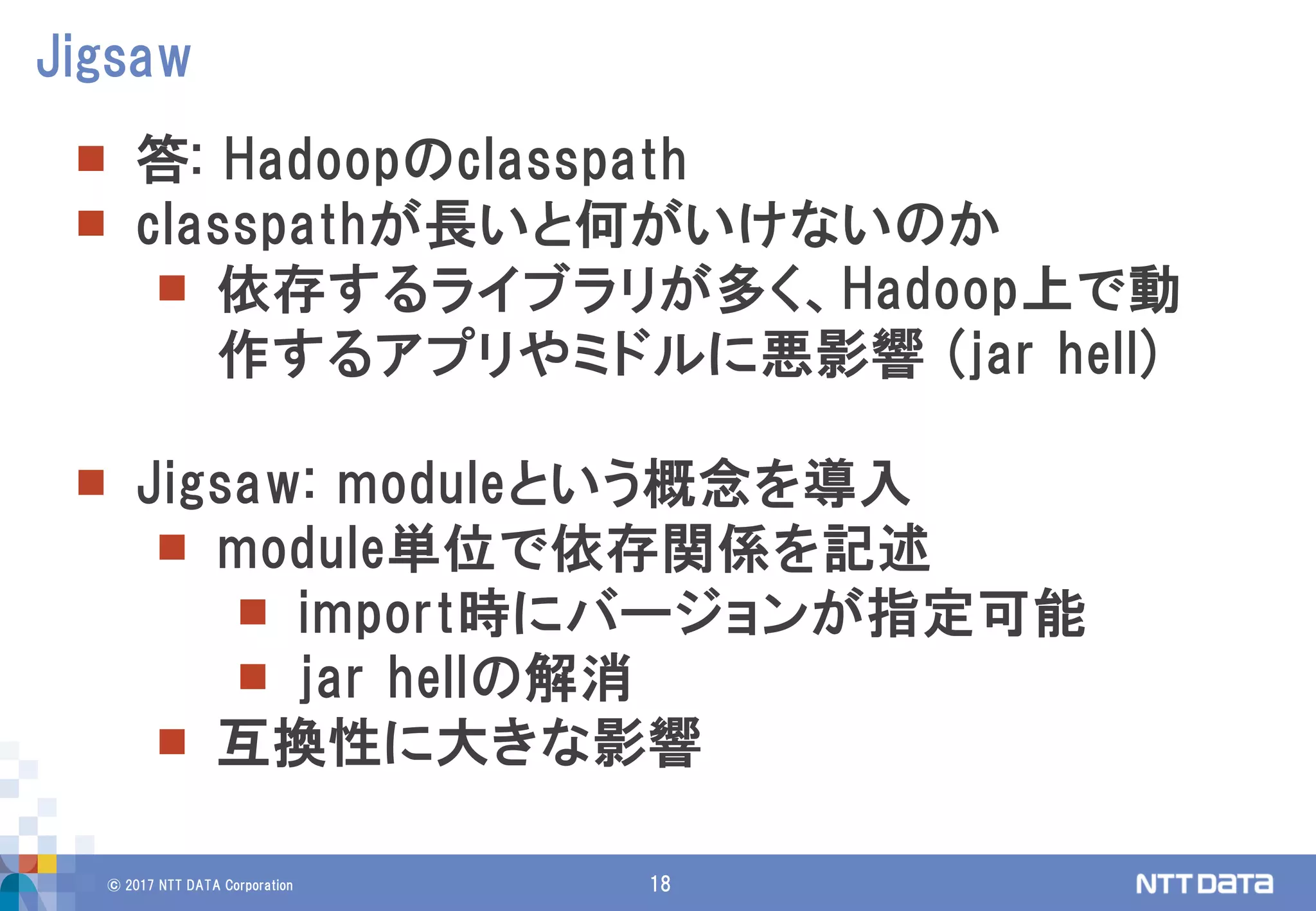 © 2017 NTT DATA Corporation 18
 答: Hadoopのclasspath
 classpathが長いと何がいけないのか
 依存するライブラリが多く、Hadoop上で動
作するアプリやミドルに悪影響 (jar hell)
 Jigsaw: moduleという概念を導入
 module単位で依存関係を記述
 import時にバージョンが指定可能
 jar hellの解消
 互換性に大きな影響
Jigsaw
 