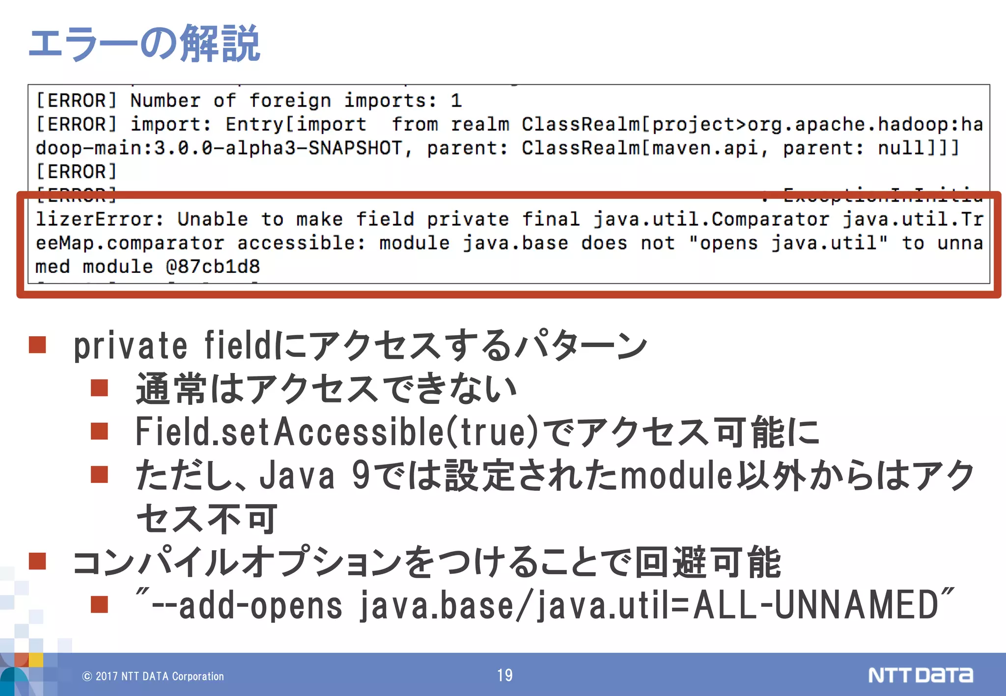 © 2017 NTT DATA Corporation 19
エラーの解説
 private fieldにアクセスするパターン
 通常はアクセスできない
 Field.setAccessible(true)でアクセス可能に
 ただし、Java 9では設定されたmodule以外からはアク
セス不可
 コンパイルオプションをつけることで回避可能
 "--add-opens java.base/java.util=ALL-UNNAMED"
 