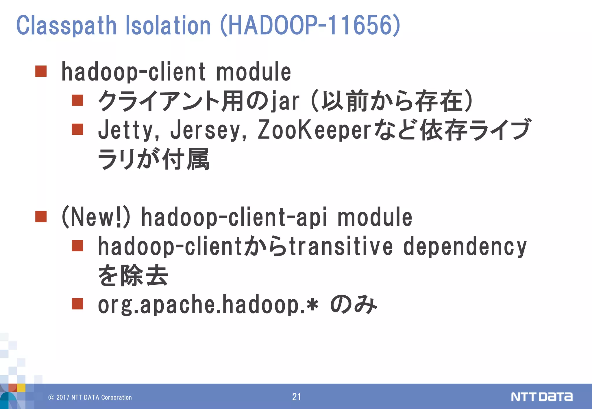 © 2017 NTT DATA Corporation 21
 hadoop-client module
 クライアント用のjar (以前から存在)
 Jetty, Jersey, ZooKeeperなど依存ライブ
ラリが付属
 (New!) hadoop-client-api module
 hadoop-clientからtransitive dependency
を除去
 org.apache.hadoop.* のみ
Classpath Isolation (HADOOP-11656)
 