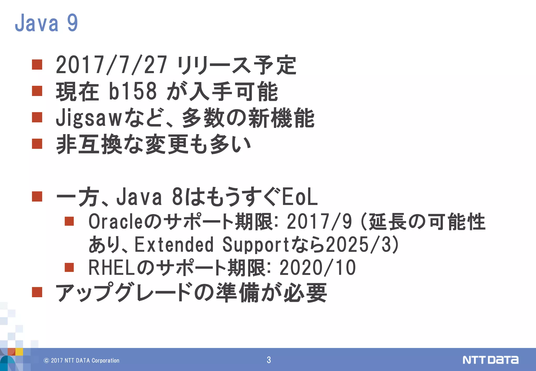 © 2017 NTT DATA Corporation 3
 2017/7/27 リリース予定
 現在 b158 が入手可能
 Jigsawなど、多数の新機能
 非互換な変更も多い
 一方、Java 8はもうすぐEoL
 Oracleのサポート期限: 2017/9 (延長の可能性
あり、Extended Supportなら2025/3)
 RHELのサポート期限: 2020/10
 アップグレードの準備が必要
Java 9
 