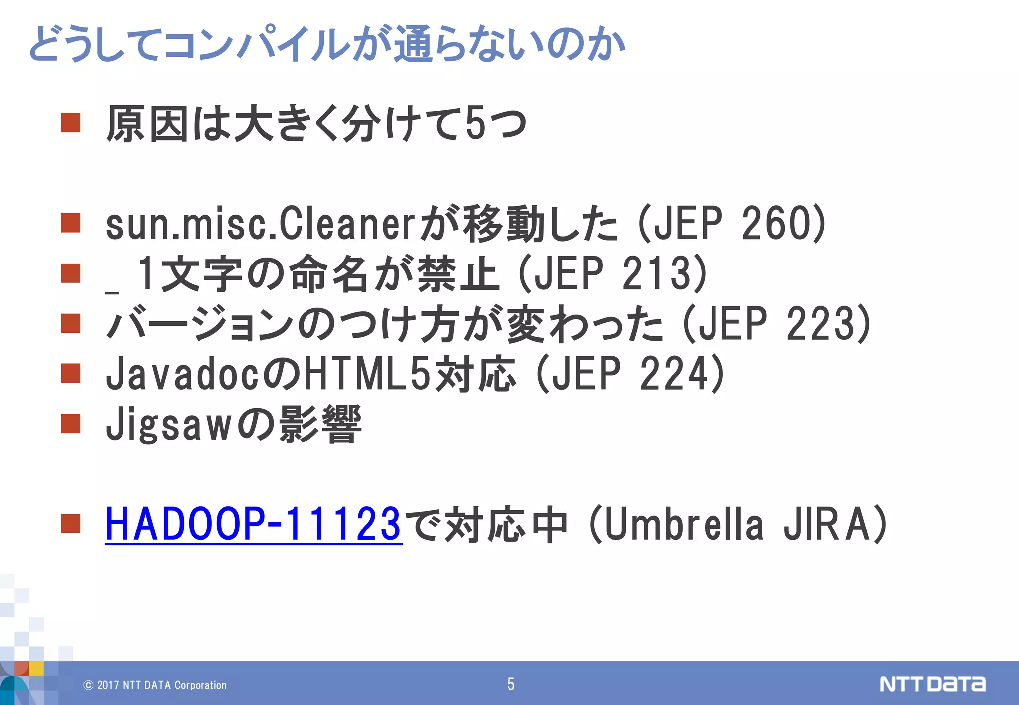 © 2017 NTT DATA Corporation 5
 原因は大きく分けて5つ
 sun.misc.Cleanerが移動した (JEP 260)
 _ 1文字の命名が禁止 (JEP 213)
 バージョンのつけ方が変わった (JEP 223)
 JavadocのHTML5対応 (JEP 224)
 Jigsawの影響
 HADOOP-11123で対応中 (Umbrella JIRA)
どうしてコンパイルが通らないのか
 