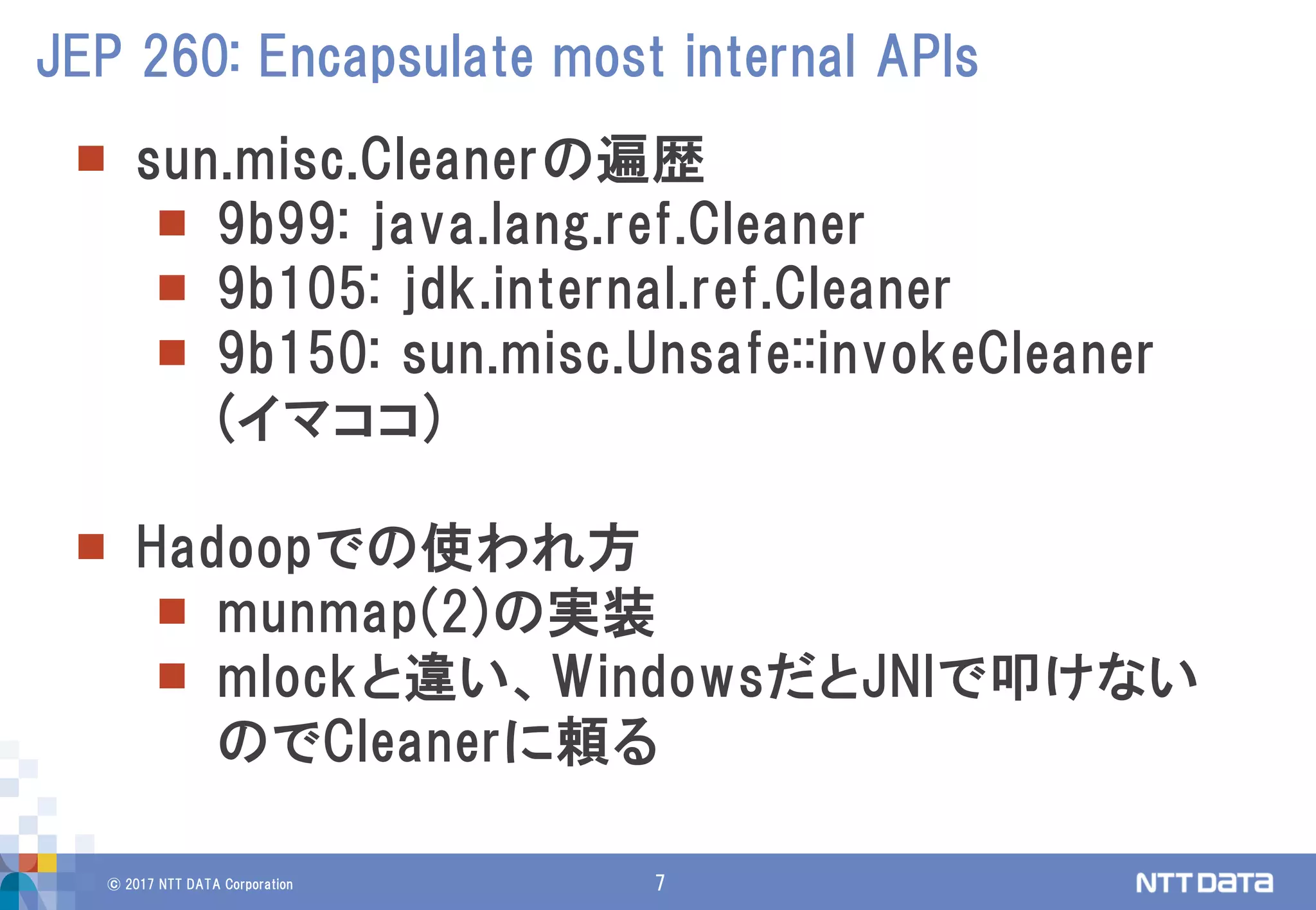 © 2017 NTT DATA Corporation 7
 sun.misc.Cleanerの遍歴
 9b99: java.lang.ref.Cleaner
 9b105: jdk.internal.ref.Cleaner
 9b150: sun.misc.Unsafe::invokeCleaner
(イマココ)
 Hadoopでの使われ方
 munmap(2)の実装
 mlockと違い、WindowsだとJNIで叩けない
のでCleanerに頼る
JEP 260: Encapsulate most internal APIs
 