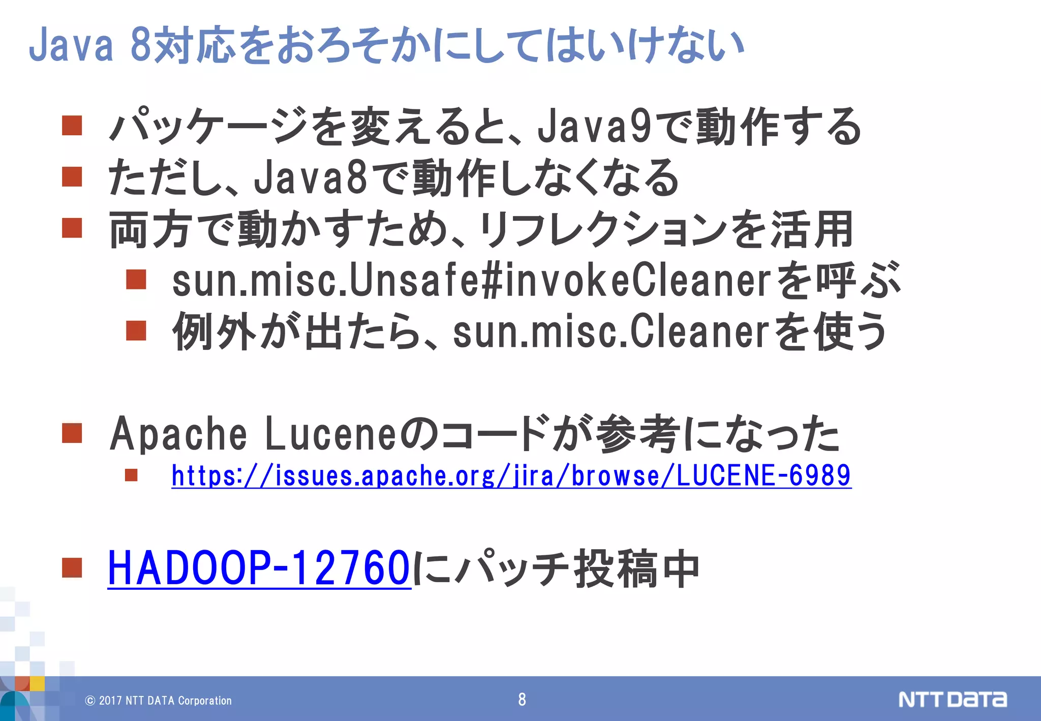 © 2017 NTT DATA Corporation 8
 パッケージを変えると、Java9で動作する
 ただし、Java8で動作しなくなる
 両方で動かすため、リフレクションを活用
 sun.misc.Unsafe#invokeCleanerを呼ぶ
 例外が出たら、sun.misc.Cleanerを使う
 Apache Luceneのコードが参考になった
 https://issues.apache.org/jira/browse/LUCENE-6989
 HADOOP-12760にパッチ投稿中
Java 8対応をおろそかにしてはいけない
 