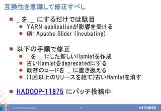 © 2017 NTT DATA Corporation 11
 _ を __ にするだけでは駄目
 YARN applicationが影響を受ける
 例: Apache Slider (Incubating)
 以下の手順で修正
 _ を __ にした新しいHamletを作成
 古いHamletをdeprecatedにする
 既存のコードを __ に置き換える
 (1回以上のリリースを経て)古いHamletを消す
 HADOOP-11875 にパッチ投稿中
互換性を意識して修正すべし
 