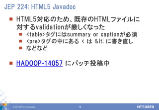 © 2017 NTT DATA Corporation 15
 HTML5対応のため、既存のHTMLファイルに
対するvalidationが厳しくなった
 <table>タグにはsummary or captionが必須
 <pre>タグの中にある < は &lt; に書き直し
 などなど
 HADOOP-14057 にパッチ投稿中
JEP 224: HTML5 Javadoc
 