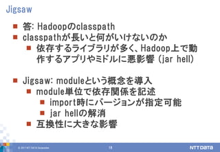 © 2017 NTT DATA Corporation 18
 答: Hadoopのclasspath
 classpathが長いと何がいけないのか
 依存するライブラリが多く、Hadoop上で動
作するアプリやミドルに悪影響 (jar hell)
 Jigsaw: moduleという概念を導入
 module単位で依存関係を記述
 import時にバージョンが指定可能
 jar hellの解消
 互換性に大きな影響
Jigsaw
 
