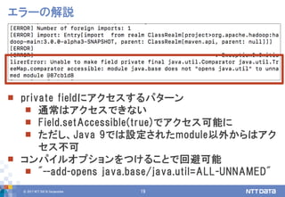 © 2017 NTT DATA Corporation 19
エラーの解説
 private fieldにアクセスするパターン
 通常はアクセスできない
 Field.setAccessible(true)でアクセス可能に
 ただし、Java 9では設定されたmodule以外からはアク
セス不可
 コンパイルオプションをつけることで回避可能
 "--add-opens java.base/java.util=ALL-UNNAMED"
 