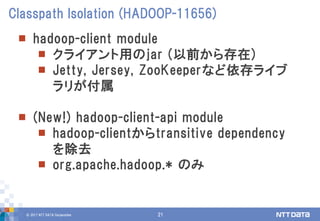 © 2017 NTT DATA Corporation 21
 hadoop-client module
 クライアント用のjar (以前から存在)
 Jetty, Jersey, ZooKeeperなど依存ライブ
ラリが付属
 (New!) hadoop-client-api module
 hadoop-clientからtransitive dependency
を除去
 org.apache.hadoop.* のみ
Classpath Isolation (HADOOP-11656)
 
