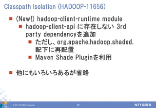 © 2017 NTT DATA Corporation 22
 (New!) hadoop-client-runtime module
 hadoop-client-api に存在しない 3rd
party dependencyを追加
 ただし、org.apache.hadoop.shaded.
配下に再配置
 Maven Shade Pluginを利用
 他にもいろいろあるが省略
Classpath Isolation (HADOOP-11656)
 