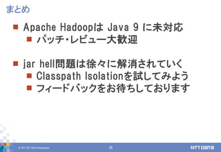 © 2017 NTT DATA Corporation 25
 Apache Hadoopは Java 9 に未対応
 パッチ・レビュー大歓迎
 jar hell問題は徐々に解消されていく
 Classpath Isolationを試してみよう
 フィードバックをお待ちしております
まとめ
 