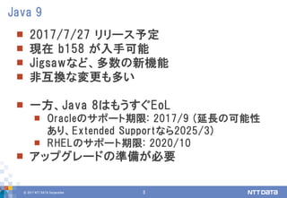 © 2017 NTT DATA Corporation 3
 2017/7/27 リリース予定
 現在 b158 が入手可能
 Jigsawなど、多数の新機能
 非互換な変更も多い
 一方、Java 8はもうすぐEoL
 Oracleのサポート期限: 2017/9 (延長の可能性
あり、Extended Supportなら2025/3)
 RHELのサポート期限: 2020/10
 アップグレードの準備が必要
Java 9
 