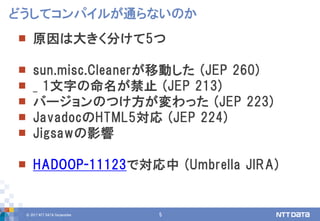 © 2017 NTT DATA Corporation 5
 原因は大きく分けて5つ
 sun.misc.Cleanerが移動した (JEP 260)
 _ 1文字の命名が禁止 (JEP 213)
 バージョンのつけ方が変わった (JEP 223)
 JavadocのHTML5対応 (JEP 224)
 Jigsawの影響
 HADOOP-11123で対応中 (Umbrella JIRA)
どうしてコンパイルが通らないのか
 