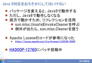 © 2017 NTT DATA Corporation 8
 パッケージを変えると、Java9で動作する
 ただし、Java8で動作しなくなる
 両方で動かすため、リフレクションを活用
 sun.misc.Unsafe#invokeCleanerを呼ぶ
 例外が出たら、sun.misc.Cleanerを使う
 Apache Luceneのコードが参考になった
 https://issues.apache.org/jira/browse/LUCENE-6989
 HADOOP-12760にパッチ投稿中
Java 8対応をおろそかにしてはいけない
 