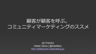 顧客が顧客を呼ぶ。
コミュニティマーケティングのススメ
2017/03/03
Hideki Ojima | @hide69oz
http://stilldayone.hatenablog.jp/
 